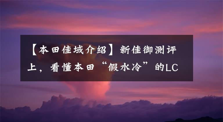【本田佳域介绍】新佳御测评上，看懂本田“假水冷”的LCE缸头水冷发动机散热技术