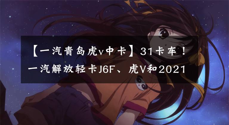 【一汽青岛虎v中卡】31卡车！一汽解放轻卡J6F、虎V和2021年新款车型？