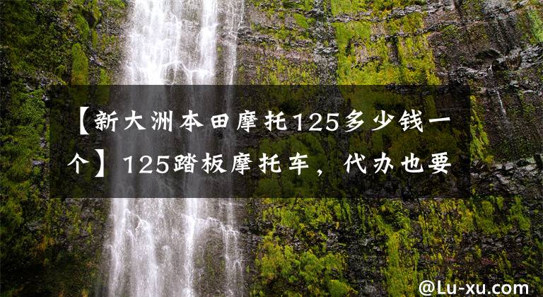 【新大洲本田摩托125多少钱一个】125踏板摩托车，代办也要拒绝愤怒