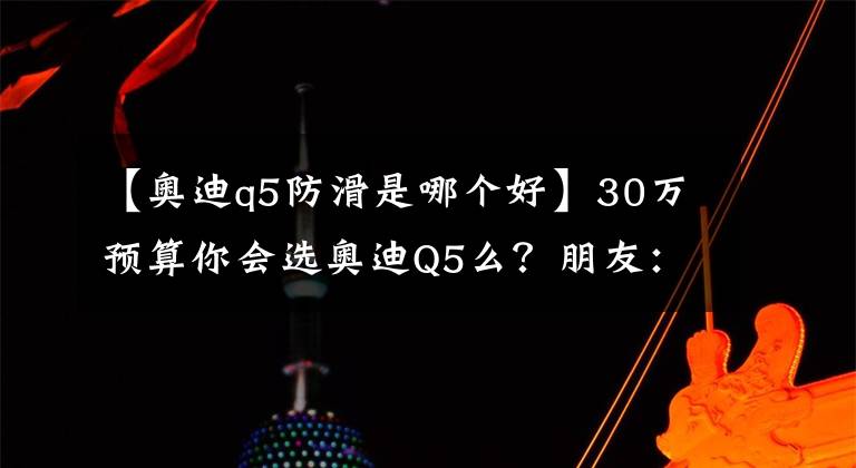 【奥迪q5防滑是哪个好】30万预算你会选奥迪Q5么？朋友：这可是曾经的销量冠军