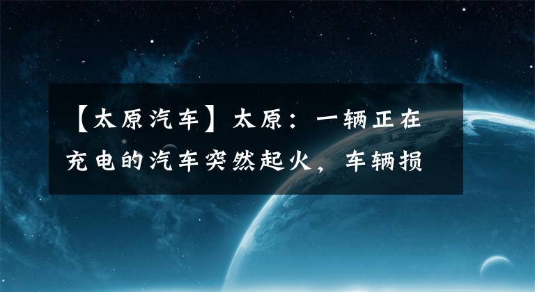 【太原汽车】太原：一辆正在充电的汽车突然起火，车辆损坏严重，接近报废。(视频)