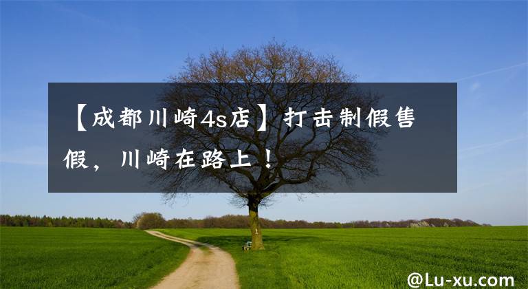 【成都川崎4s店】打击制假售假，川崎在路上！