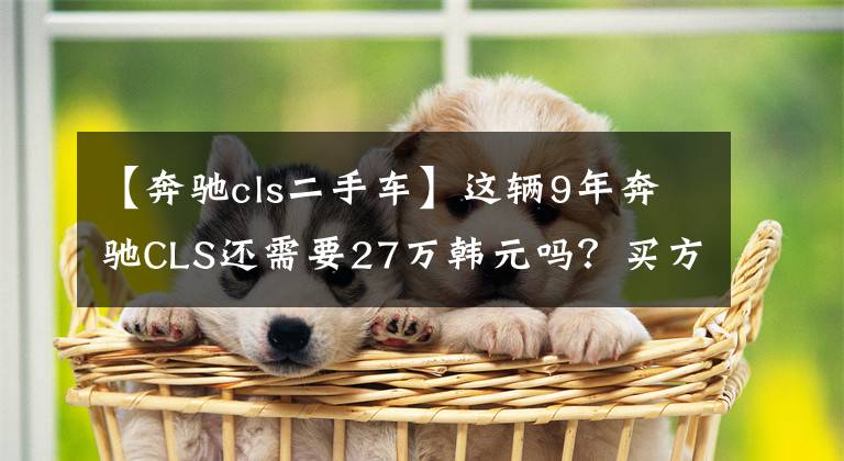 【奔驰cls二手车】这辆9年奔驰CLS还需要27万韩元吗？买方放弃测试完成：浪费时间