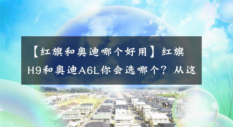 【红旗和奥迪哪个好用】红旗H9和奥迪A6L你会选哪个？从这三点对比，国产车依然诚意满满