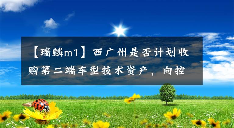 【瑞麟m1】西广州是否计划收购第二端车型技术资产，向控股股东及实权者输送流动性？