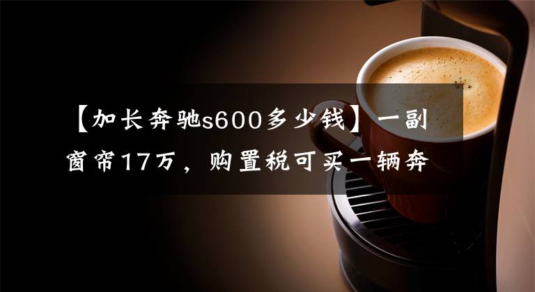 【加长奔驰s600多少钱】一副窗帘17万，购置税可买一辆奔驰S320，创造中国三项纪录