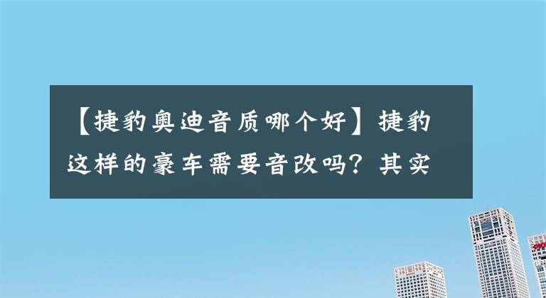 【捷豹奥迪音质哪个好】捷豹这样的豪车需要音改吗？其实它的音质差到令人无语啊