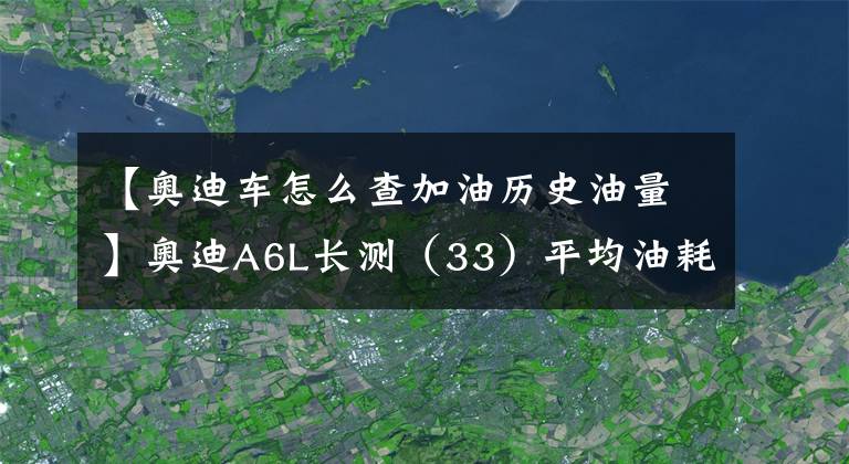 【奥迪车怎么查加油历史油量】奥迪A6L长测（33）平均油耗出炉：11.09L/100km