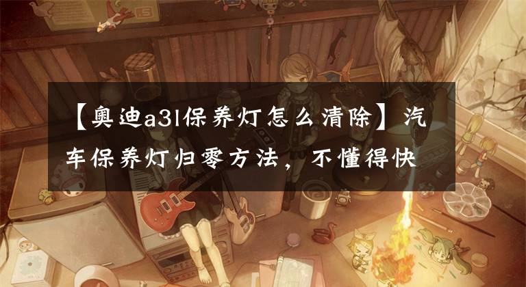 【奥迪a3l保养灯怎么清除】汽车保养灯归零方法，不懂得快收藏哦