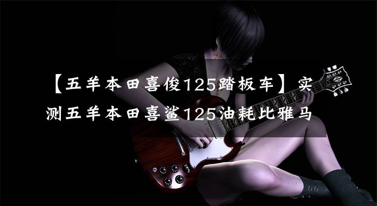 【五羊本田喜俊125踏板车】实测五羊本田喜鲨125油耗比雅马哈教格I低吗？