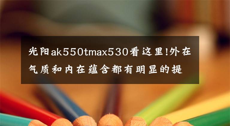 光阳ak550tmax530看这里!外在气质和内在蕴含都有明显的提升，光阳发布2022款AK550 ST
