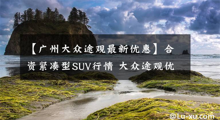 【广州大众途观最新优惠】合资紧凑型SUV行情 大众途观优惠3.5万