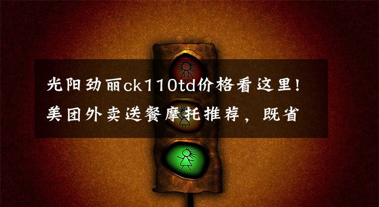 光阳劲丽ck110td价格看这里!美团外卖送餐摩托推荐，既省油耐用还要拉风的踏板车系列