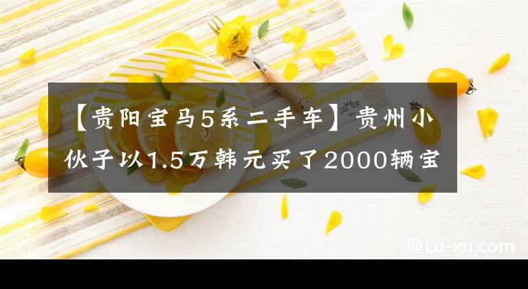 【贵阳宝马5系二手车】贵州小伙子以1.5万韩元买了2000辆宝马530，两个月后经常出入修理店