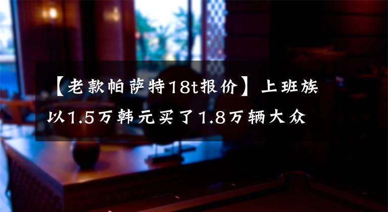 【老款帕萨特18t报价】上班族以1.5万韩元买了1.8万辆大众帕萨特，拿到钥匙的时候很高兴