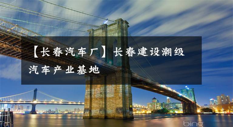 【长春汽车厂】长春建设潮级汽车产业基地
