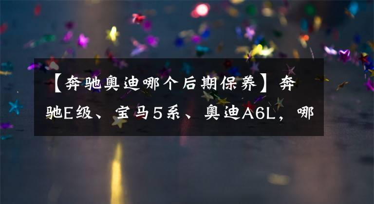 【奔驰奥迪哪个后期保养】奔驰E级、宝马5系、奥迪A6L，哪款车的后续养车成本较低？
