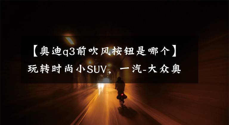 【奥迪q3前吹风按钮是哪个】玩转时尚小SUV，一汽-大众奥迪Q3多媒体用车手册