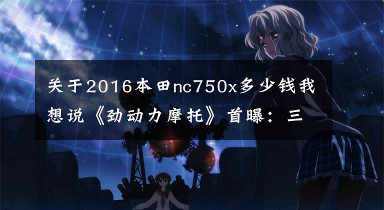 关于2016本田nc750x多少钱我想说《劲动力摩托》首曝：三款Honda拉力车型今日上市公布价格