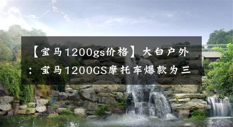 【宝马1200gs价格】大白户外：宝马1200GS摩托车爆款为三轮柚子，这个Koki屁股很冲动。