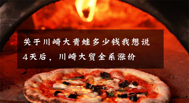 关于川崎大青蛙多少钱我想说4天后，川崎大贸全系涨价