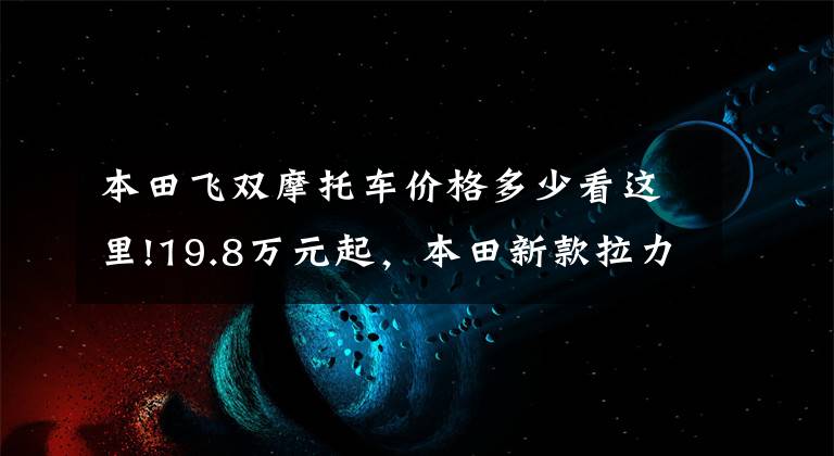 本田飞双摩托车价格多少看这里!19.8万元起，本田新款拉力非双1100国内发布，对刚水鸟等顶级ADV