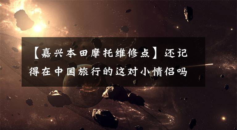 【嘉兴本田摩托维修点】还记得在中国旅行的这对小情侣吗？他们出了车祸，可能需要你的帮助！