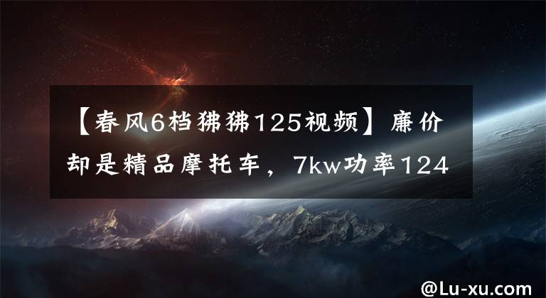 【春风6档狒狒125视频】廉价却是精品摩托车，7kw功率124cc，质量可靠难有大修，才8800元