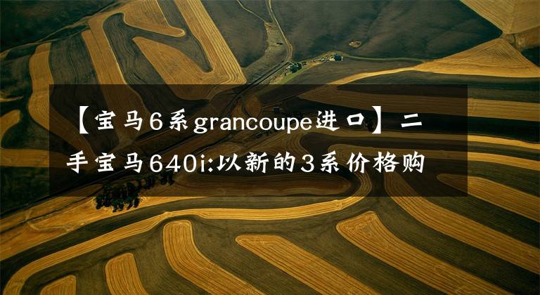 【宝马6系grancoupe进口】二手宝马640i:以新的3系价格购买6系轿车，体验全方位升级。