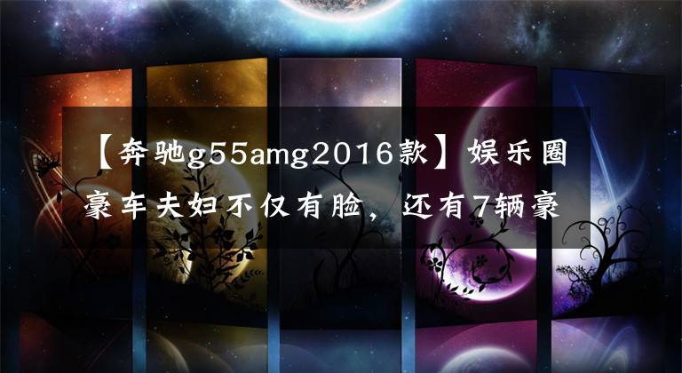 【奔驰g55amg2016款】娱乐圈豪车夫妇不仅有脸，还有7辆豪车，70万至400万辆