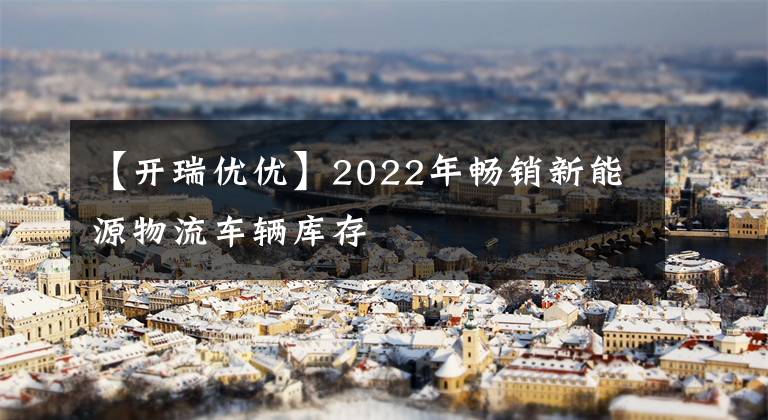 【开瑞优优】2022年畅销新能源物流车辆库存