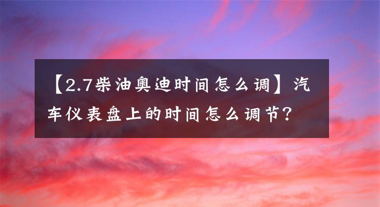 【2.7柴油奥迪时间怎么调】汽车仪表盘上的时间怎么调节？