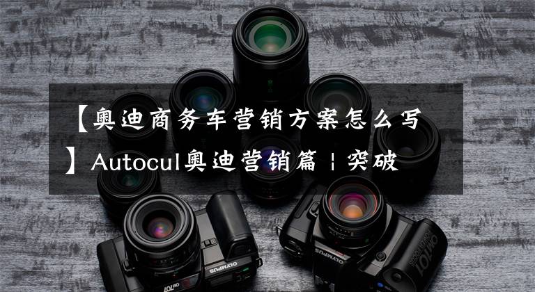 【奥迪商务车营销方案怎么写】Autocul奥迪营销篇 | 突破“官车”形象桎梏，“真正的奥迪”！