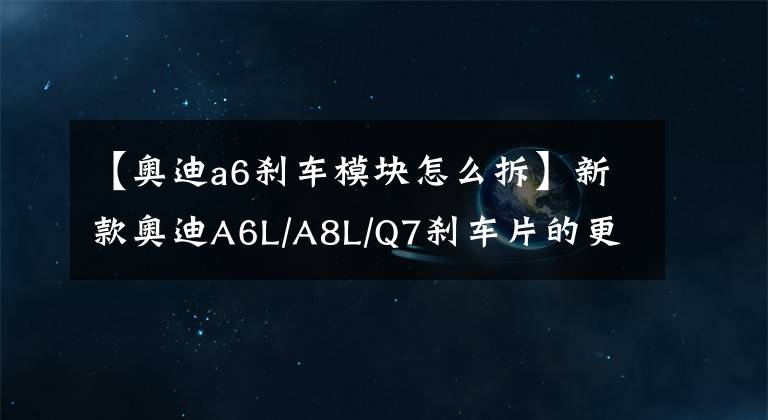【奥迪a6刹车模块怎么拆】新款奥迪A6L/A8L/Q7刹车片的更换方法
