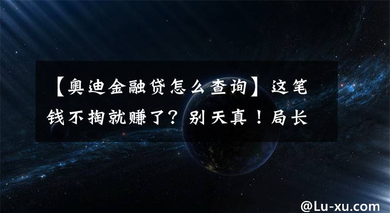 【奥迪金融贷怎么查询】这笔钱不掏就赚了？别天真！局长4S店深度探访“金融服务费”