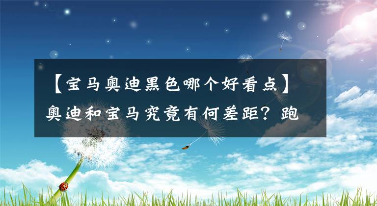 【宝马奥迪黑色哪个好看点】奥迪和宝马究竟有何差距？跑高速有明显区别，奥迪舒适性更高