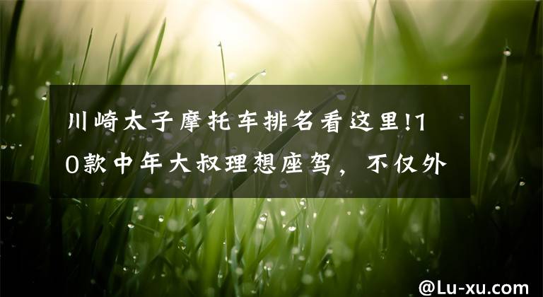 川崎太子摩托车排名看这里!10款中年大叔理想座驾，不仅外观低调内敛，而且性能柔和