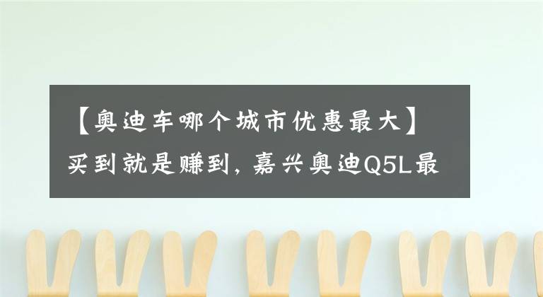 【奥迪车哪个城市优惠最大】买到就是赚到, 嘉兴奥迪Q5L最高优惠6.33万元