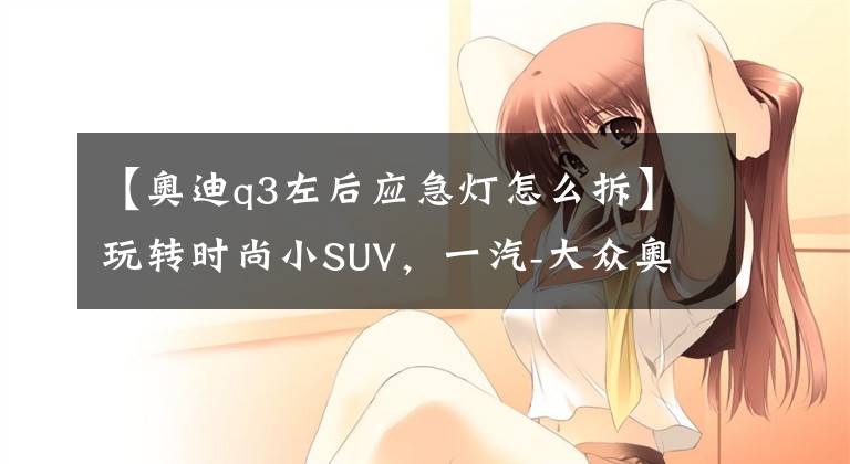 【奥迪q3左后应急灯怎么拆】玩转时尚小SUV，一汽-大众奥迪Q3多媒体用车手册