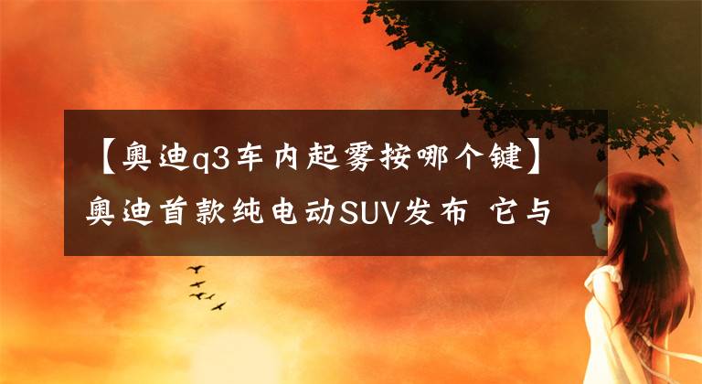 【奥迪q3车内起雾按哪个键】奥迪首款纯电动SUV发布 它与奔驰EQC一样 并非要围剿特斯拉