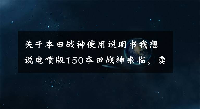 关于本田战神使用说明书我想说电喷版150本田战神来临，卖价1万多，看其他配置果断选国产250