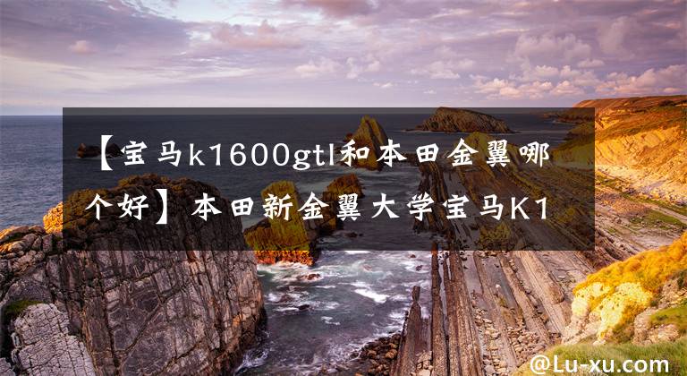 【宝马k1600gtl和本田金翼哪个好】本田新金翼大学宝马K1600GTL，谁是最豪华的六缸巡航？