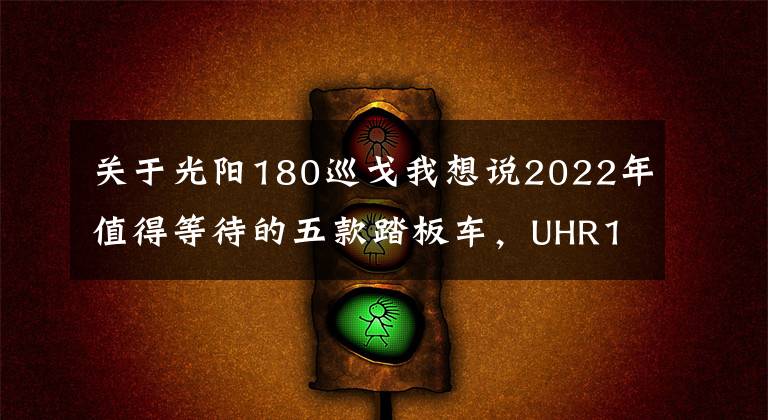 关于光阳180巡戈我想说2022年值得等待的五款踏板车，UHR150只是个开始，350才是王炸