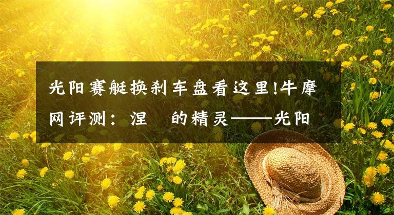 光阳赛艇换刹车盘看这里!牛摩网评测：涅槃的精灵——光阳赛艇300ABS