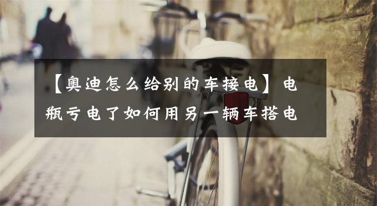 【奥迪怎么给别的车接电】电瓶亏电了如何用另一辆车搭电？弄错了会损坏发动机电脑