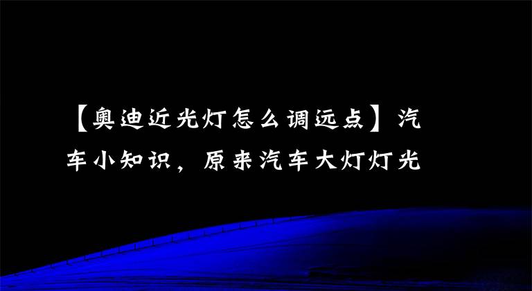 【奥迪近光灯怎么调远点】汽车小知识，原来汽车大灯灯光还可以调整，好多老司机都不知道！