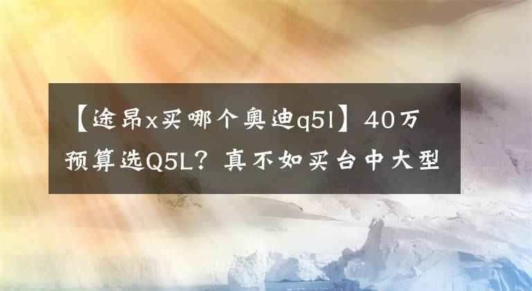 【途昂x买哪个奥迪q5l】40万预算选Q5L？真不如买台中大型SUV，途昂X还是轿跑定位