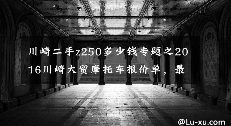川崎二手z250多少钱专题之2016川崎大贸摩托车报价单，最贵的高达72万