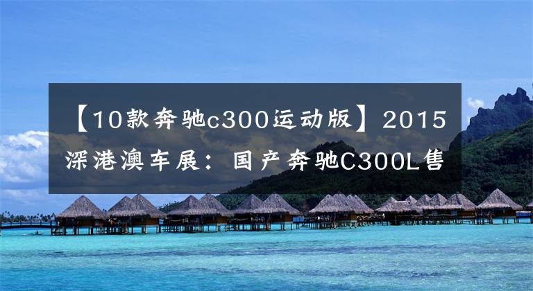 【10款奔驰c300运动版】2015深港澳车展：国产奔驰C300L售48.9万