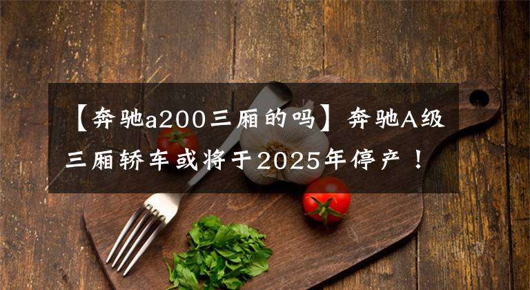 【奔驰a200三厢的吗】奔驰A级三厢轿车或将于2025年停产！且行且珍惜